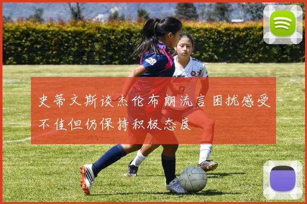 史蒂文斯谈杰伦布朗流言困扰感受不佳但仍保持积极态度