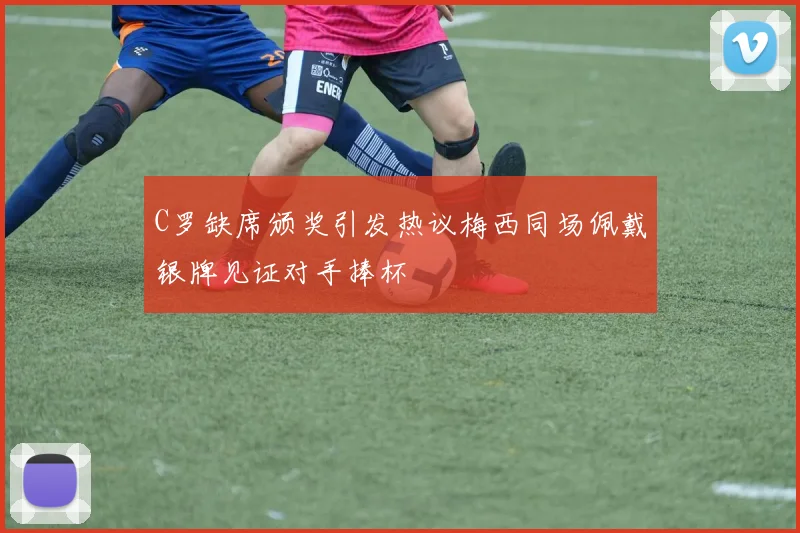 C罗缺席颁奖引发热议梅西同场佩戴银牌见证对手捧杯