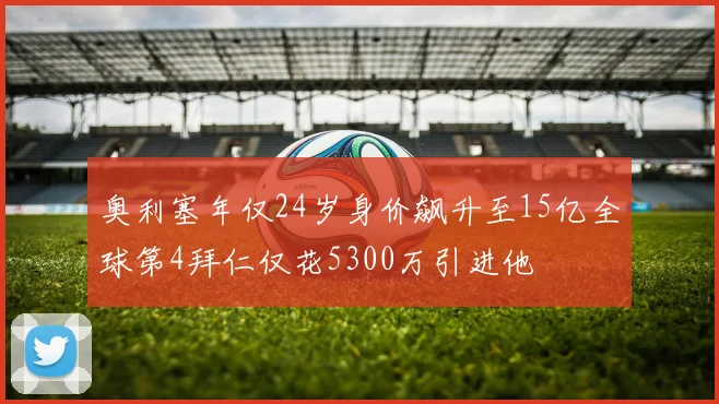 奥利塞年仅24岁身价飙升至15亿全球第4拜仁仅花5300万引进他