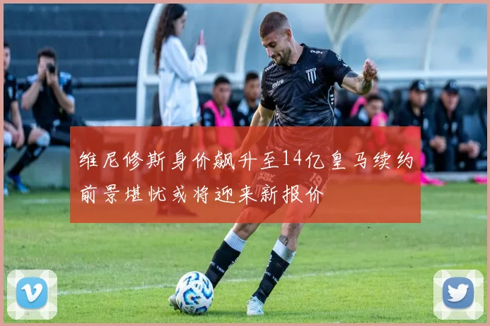 维尼修斯身价飙升至14亿皇马续约前景堪忧或将迎来新报价