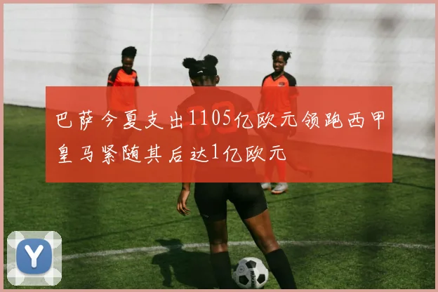 巴萨今夏支出1105亿欧元领跑西甲皇马紧随其后达1亿欧元