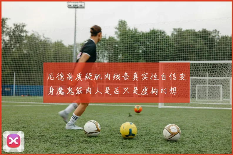 厄德高质疑肌肉线条真实性自信变身魔鬼筋肉人是否只是虚构幻想