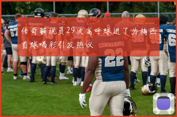 传奇解说员29次高呼球进了为梅西首球喝彩引发热议