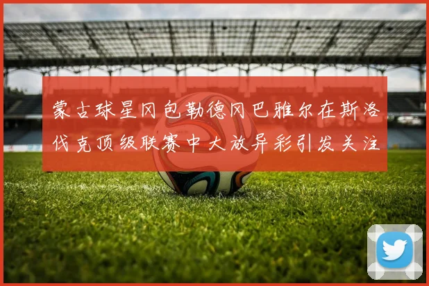 蒙古球星冈包勒德冈巴雅尔在斯洛伐克顶级联赛中大放异彩引发关注