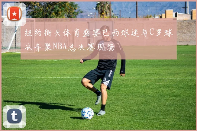 纽约街头体育盛宴巴西球迷与C罗球衣齐聚NBA总决赛现场