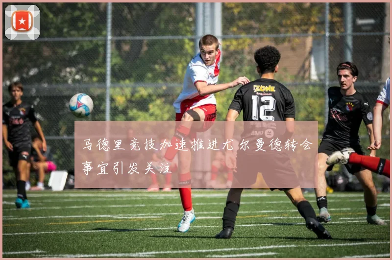 马德里竞技加速推进尤尔曼德转会事宜引发关注