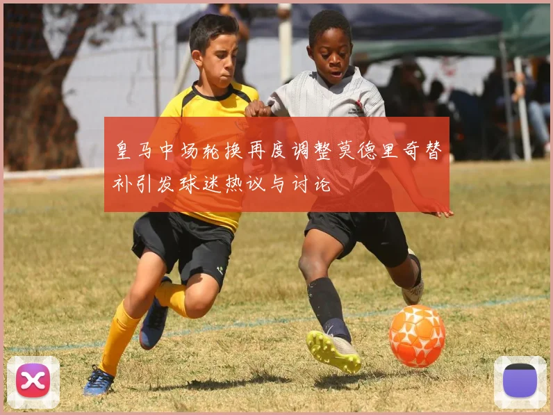 皇马中场轮换再度调整莫德里奇替补引发球迷热议与讨论