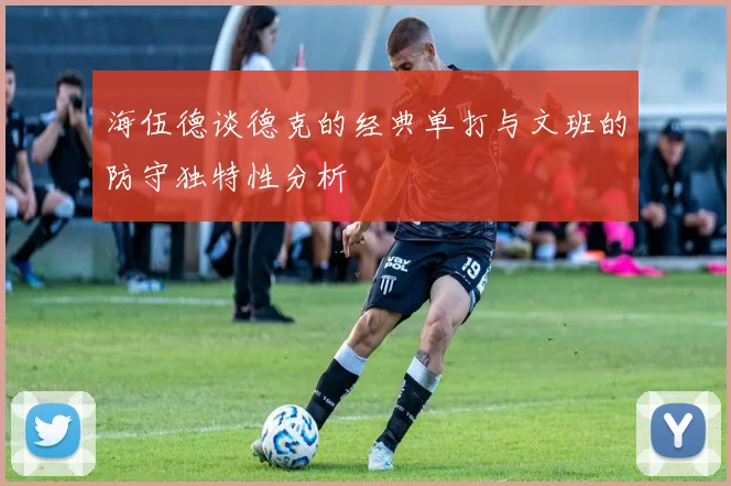 海伍德谈德克的经典单打与文班的防守独特性分析