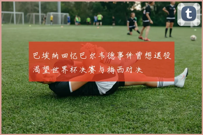 巴埃纳回忆巴尔韦德事件曾想退役渴望世界杯决赛与梅西对决