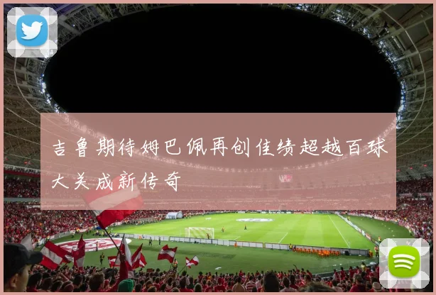 吉鲁期待姆巴佩再创佳绩超越百球大关成新传奇