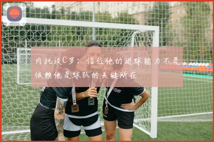 内托谈C罗：信任他的进球能力不是依赖他是球队的关键所在