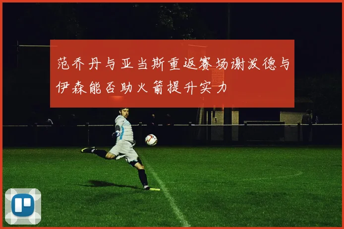 范乔丹与亚当斯重返赛场谢泼德与伊森能否助火箭提升实力
