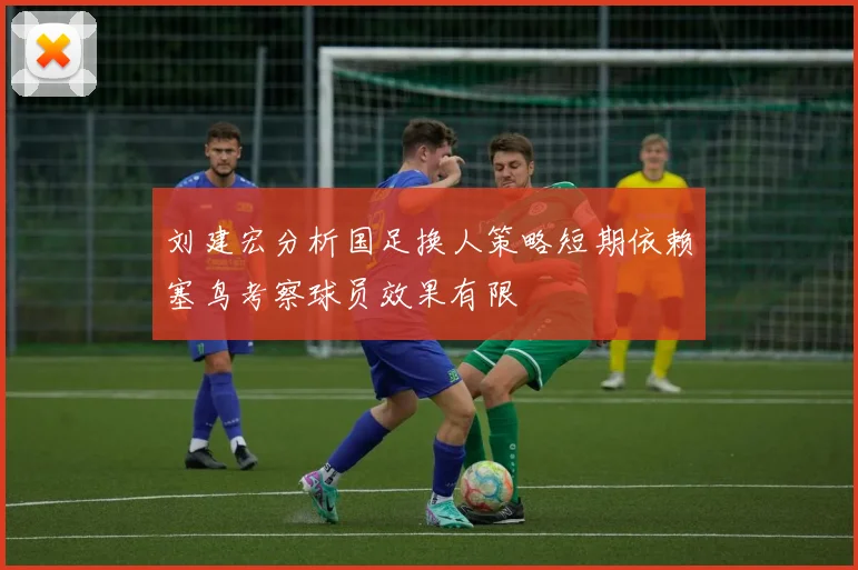刘建宏分析国足换人策略短期依赖塞鸟考察球员效果有限