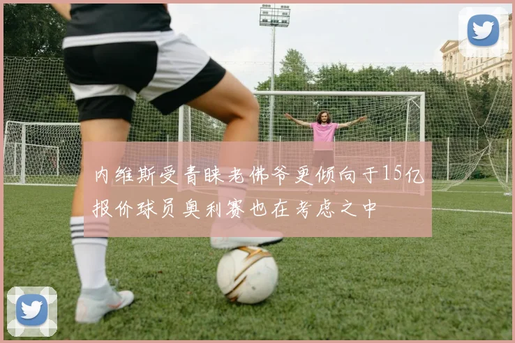 内维斯受青睐老佛爷更倾向于15亿报价球员奥利赛也在考虑之中