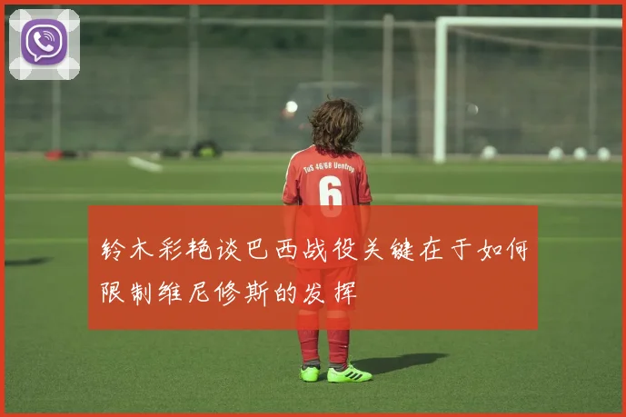 铃木彩艳谈巴西战役关键在于如何限制维尼修斯的发挥