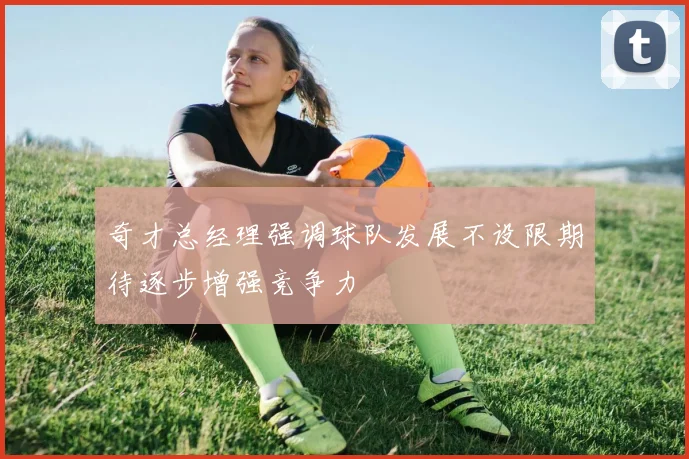 奇才总经理强调球队发展不设限期待逐步增强竞争力
