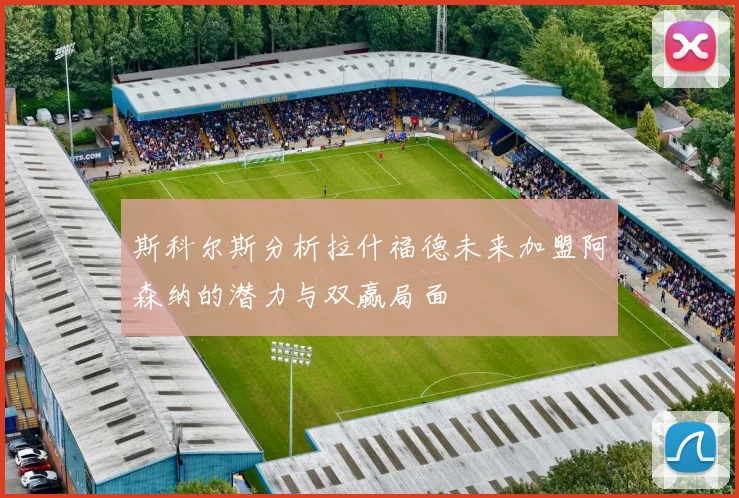斯科尔斯分析拉什福德未来加盟阿森纳的潜力与双赢局面