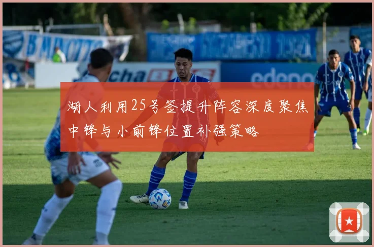 湖人利用25号签提升阵容深度聚焦中锋与小前锋位置补强策略