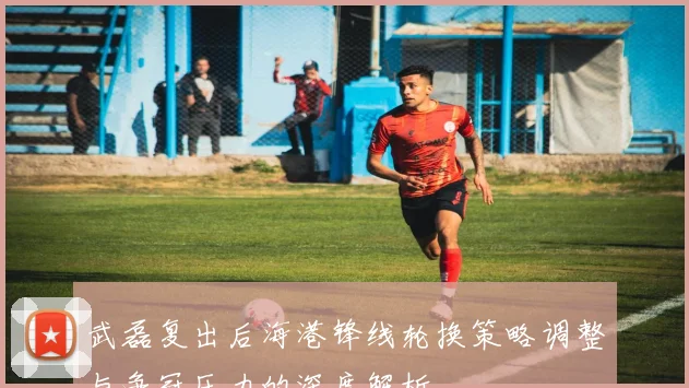 武磊复出后海港锋线轮换策略调整与争冠压力的深度解析